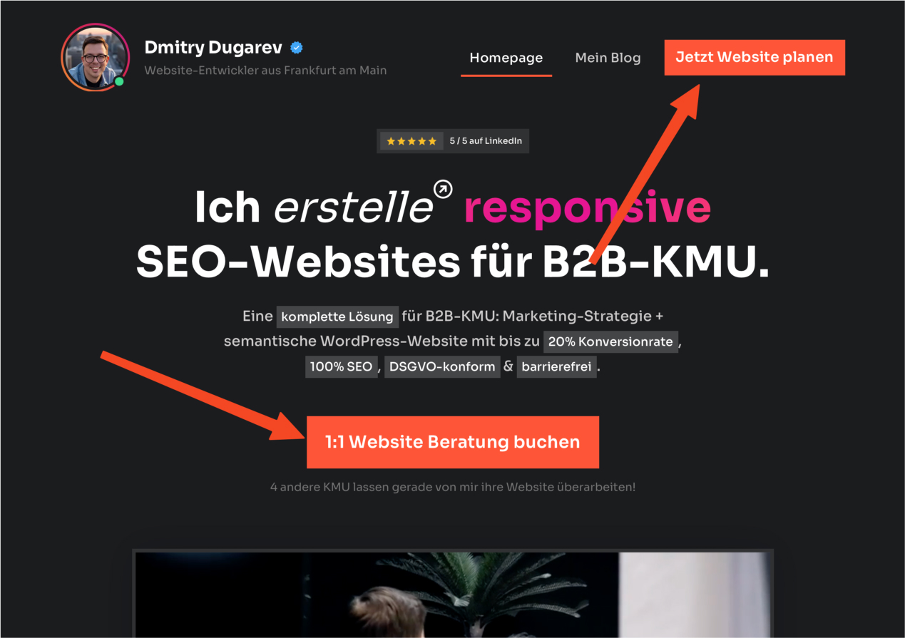 Das Bild zeigt einen Ausschnitt einer Webseite, die sich auf die Erstellung von SEO-optimierten, responsiven Websites für B2B-Klein- und Mittelständische Unternehmen (KMU) spezialisiert. Im oberen Bereich des Bildes ist ein Navigationsmenü mit Links zur Homepage, einem Blog und einem Button "Jetzt Website planen" sichtbar.

Im Zentrum des Bildes steht eine große Überschrift: "Ich erstelle responsive SEO-Websites für B2B-KMU." Darunter befindet sich eine detaillierte Beschreibung der angebotenen Dienstleistungen, einschließlich Marketingstrategie und Entwicklung einer semantischen WordPress-Website, die bis zu 20% Konversionsrate verspricht, 100% SEO-konform und DSGVO-konform ist sowie Barrierefreiheit gewährleistet.

Unterhalb dieser Beschreibung befindet sich ein hervorgehobener Call-to-Action (CTA) Button in Orange mit der Aufschrift "1:1 Website Beratung buchen", der den Nutzer dazu anregen soll, eine persönliche Beratung zu buchen. Darunter befindet sich ein kleiner Text, der darauf hinweist, dass bereits vier andere KMU ihre Websites überarbeiten lassen.

Das Bild enthält zudem ein Profilfoto von Dmitry Dugarov, dem Website-Entwickler, neben seinem Namen und einer Verifizierungsmarke sowie einer 5-Sterne-Bewertung auf LinkedIn, was seine Glaubwürdigkeit und Expertise unterstreicht.

Diese Darstellung ist ein Beispiel dafür, wie strategisch platzierte CTA-Buttons auf einer Webseite die Aufmerksamkeit der Benutzer lenken und sie zu einer Aktion bewegen können.